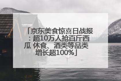 京东美食惊喜日战报：超10万人抢百斤西瓜 休食、酒类等品类增长超100%