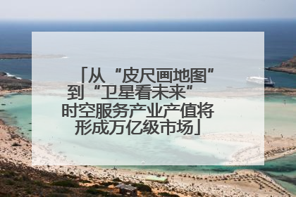 从“皮尺画地图”到“卫星看未来” 时空服务产业产值将形成万亿级市场