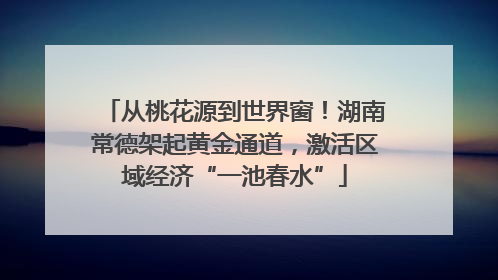 从桃花源到世界窗！湖南常德架起黄金通道，激活区域经济“一池春水”