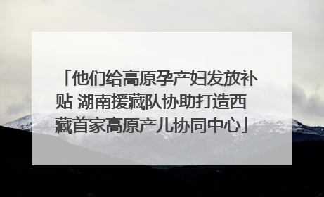 他们给高原孕产妇发放补贴 湖南援藏队协助打造西藏首家高原产儿协同中心