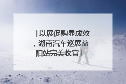 以展促购显成效，湖南汽车巡展益阳站完美收官