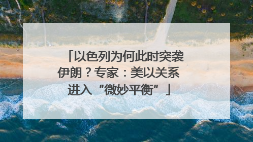 以色列为何此时突袭伊朗？专家：美以关系进入“微妙平衡”