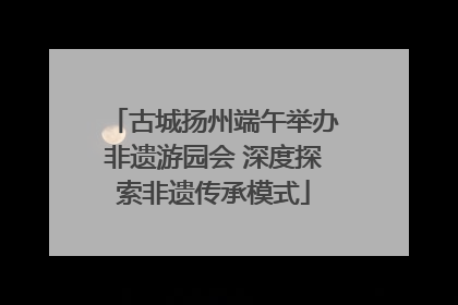 古城扬州端午举办非遗游园会 深度探索非遗传承模式