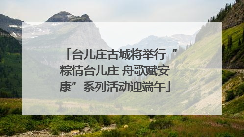 台儿庄古城将举行“粽情台儿庄 舟歌赋安康”系列活动迎端午