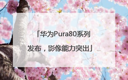 华为Pura80系列发布，影像能力突出