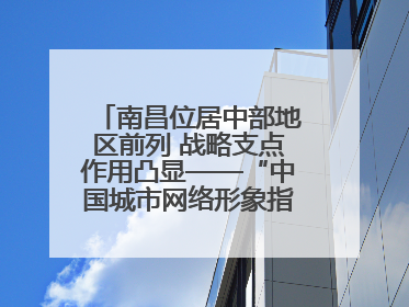 南昌位居中部地区前列 战略支点作用凸显——“中国城市网络形象指数”发布