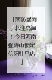 南防暴雨，北迎高温！今日河南强降雨锁定信阳驻马店
