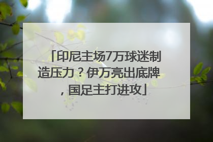 印尼主场7万球迷制造压力？伊万亮出底牌，国足主打进攻