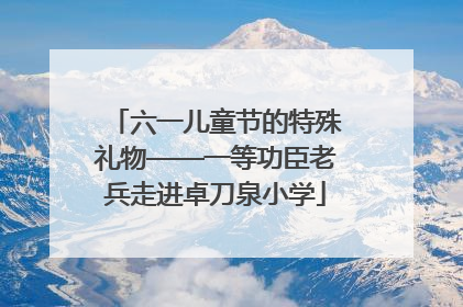 六一儿童节的特殊礼物——一等功臣老兵走进卓刀泉小学
