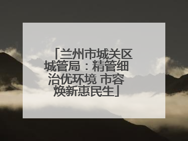 兰州市城关区城管局：精管细治优环境 市容焕新惠民生