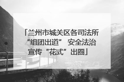 兰州市城关区各司法所“组团出道” 安全法治宣传“花式”出圈