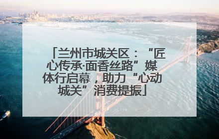 兰州市城关区：“匠心传承·面香丝路”媒体行启幕，助力“心动城关”消费提振
