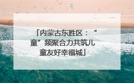 内蒙古东胜区：“童”频聚合力共筑儿童友好幸福城