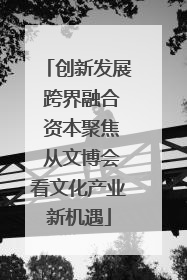 创新发展 跨界融合 资本聚焦 从文博会看文化产业新机遇
