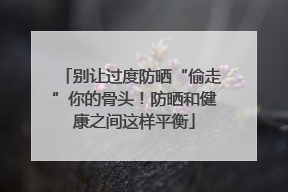 别让过度防晒“偷走”你的骨头！防晒和健康之间这样平衡