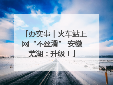 办实事｜火车站上网“不丝滑” 安徽芜湖：升级！