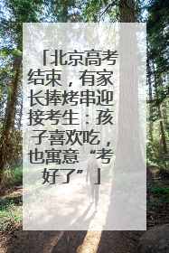 北京高考结束，有家长捧烤串迎接考生：孩子喜欢吃，也寓意“考好了”