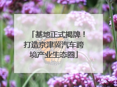 基地正式揭牌！打造京津冀汽车跨境产业生态圈