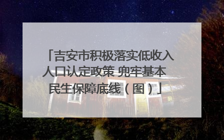 吉安市积极落实低收入人口认定政策 兜牢基本民生保障底线（图）