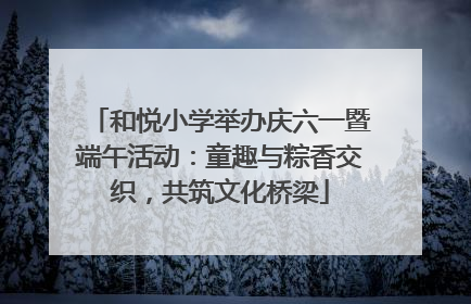 和悦小学举办庆六一暨端午活动：童趣与粽香交织，共筑文化桥梁