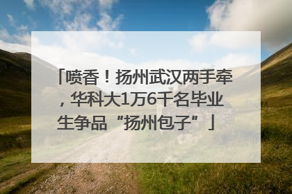 喷香！扬州武汉两手牵，华科大1万6千名毕业生争品“扬州包子”