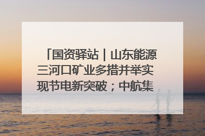 国资驿站｜山东能源三河口矿业多措并举实现节电新突破；中航集团开通广州—北京—格拉斯哥全货机航线