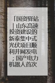 国资驿站｜山东高速投资建设的新泰集中式光伏项目顺利并网发电；国产电力机器人首次在智利电网应用