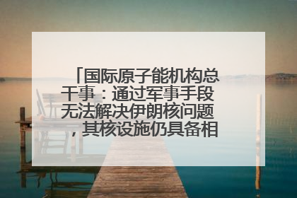 国际原子能机构总干事：通过军事手段无法解决伊朗核问题，其核设施仍具备相关产能，只需要数月就能生产出浓缩铀