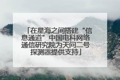 在星海之间搭建“信息通道”中国电科网络通信研究院为天问二号探测器提供支持