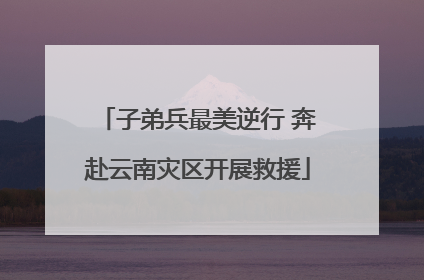子弟兵最美逆行 奔赴云南灾区开展救援