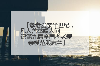 孝老爱亲半世纪，凡人善举暖人间——记第九届全国孝老爱亲模范殷志兰