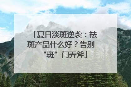 夏日淡斑逆袭：祛斑产品什么好？告别“斑”门弄斧