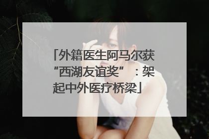 外籍医生阿马尔获“西湖友谊奖”：架起中外医疗桥梁