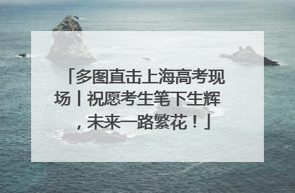多图直击上海高考现场丨祝愿考生笔下生辉，未来一路繁花！