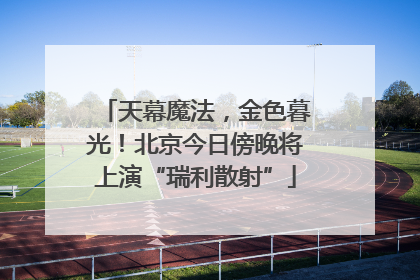 天幕魔法，金色暮光！北京今日傍晚将上演“瑞利散射”
