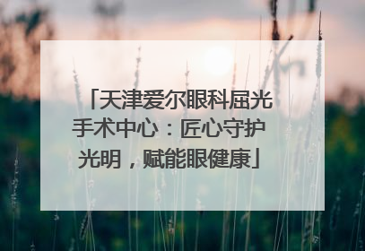 天津爱尔眼科屈光手术中心：匠心守护光明，赋能眼健康