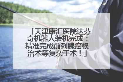 天津康汇医院达芬奇机器人装机完成：精准完成前列腺癌根治术等复杂手术！