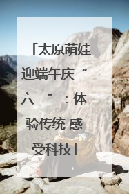 太原萌娃迎端午庆“六一”：体验传统 感受科技