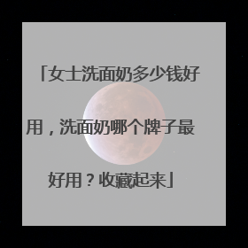 女士洗面奶多少钱好用，洗面奶哪个牌子最好用？收藏起来
