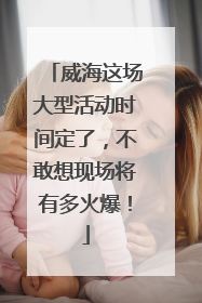 威海这场大型活动时间定了，不敢想现场将有多火爆！
