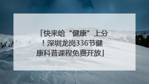 快来给“健康”上分！深圳龙岗336节健康科普课程免费开放