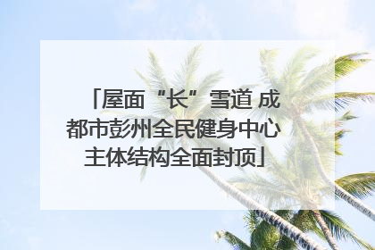 屋面“长”雪道 成都市彭州全民健身中心主体结构全面封顶