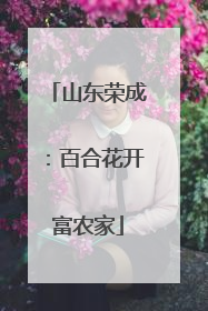山东荣成：百合花开富农家