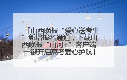 山西晚报“爱心送考生”新增报名通道，下载山西晚报“山河+”客户端一键开启高考爱心护航