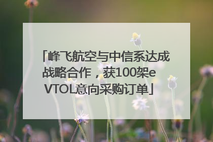 峰飞航空与中信系达成战略合作，获100架eVTOL意向采购订单