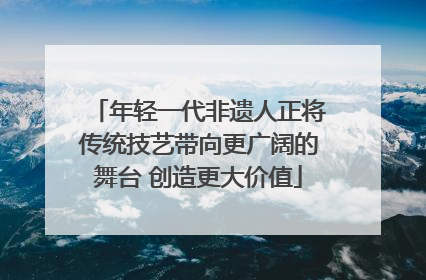 年轻一代非遗人正将传统技艺带向更广阔的舞台 创造更大价值