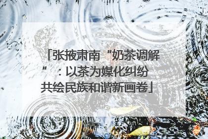 张掖肃南“奶茶调解”：以茶为媒化纠纷 共绘民族和谐新画卷