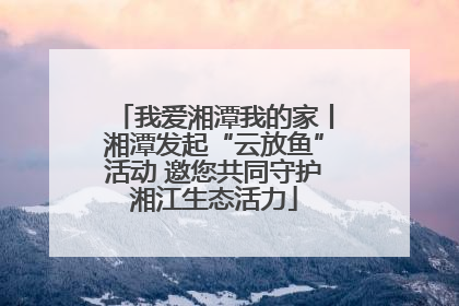 我爱湘潭我的家丨湘潭发起“云放鱼”活动 邀您共同守护湘江生态活力