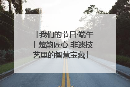 我们的节日·端午丨楚韵匠心 非遗技艺里的智慧宝藏