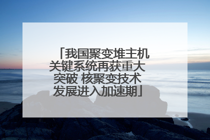 我国聚变堆主机关键系统再获重大突破 核聚变技术发展进入加速期